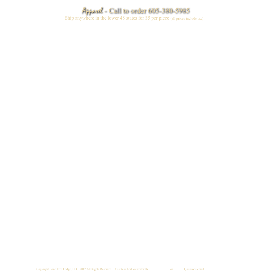 Apparel - Call to order 605-380-5985
                                                 Ship anywhere in the lower 48 states for $5 per piece (all prices include tax).



































Copyright Lone Tree Lodge, LLC. 2009 All Rights Reserved. This site is best viewed with Internet Explorer 7 or Firefox. Questions email info@lonetreelodge.com