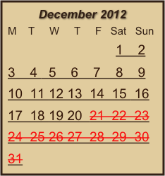 December 2012
M    T     W     T     F   Sat   Sun
                             1    2
3    4   5    6    7    8    9   10  11 12 13  14  15  16  17  18 19 20  21  22  23  24  25 26 27  28  29  30  31
