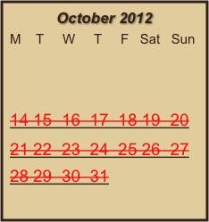 October 2012
M    T     W     T     F   Sat   Sun
                  
 
14 15  16  17  18 19  20  
21 22  23  24  25 26  27 28 29  30  31