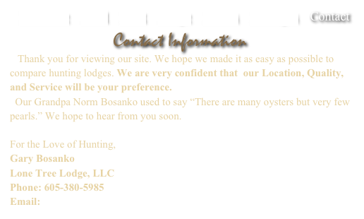    Welcome    Land    Hunt    Lodge    Photos    Packages    Contact

Contact Information
   Thank you for viewing our site. We hope we made it as easy as possible to compare hunting lodges. We are very confident that  our Location, Quality, and Service will be your preference.
  Our Grandpa Norm Bosanko used to say “There are many oysters but very few pearls.” We hope to hear from you soon.

For the Love of Hunting,
Gary Bosanko
Lone Tree Lodge, LLC
Phone: 605-380-5985
Email:  info@lonetreelodge.com