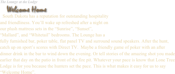 
The Lounge at the Lodge
   Welcome Home
  South Dakota has a reputation for outstanding hospitality
and friendliness. You’ll wake up refreshed after a night on
our plush mattress sets in the “Sunrise”, “Sunset”, 
“Pheasant”, and “Whitetail” bedrooms. The Lounge has a
fully furnished bar, poker table, flat panel TV and surround sound speakers. After the hunt, catch up on sport’s scores with Direct TV.  Maybe a friendly game of poker with an after dinner drink in the bar to wind down the evening. Or tell stories of the amazing shot you made earlier that day on the patio in front of the fire pit. Whatever your pace is know that Lone Tree Lodge is for you because the hunters set the pace. This is what makes it easy for us to say “Welcome Home”.