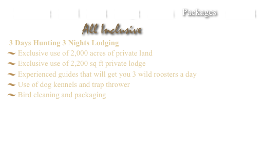    Welcome    Land    Hunt    Lodge    Photos    Packages    Contact

All Inclusive Pricing
 3 Days Hunting/4 Nights Lodging
 Exclusive use of 2,000 acres of private land and lodge
 Use of dog kennels
 Unlimited clay pigeon shooting
 Unlimited shotgun shells
 Experienced guides that will get you 3 wild roosters a day
 Bird cleaning and packaging

 Only $1,399 plus tax per hunter

 Ask about 2 day hunt/3 night lodging only $999 plus tax per hunter. 
 Looking for longer hunts? Please call for rates.
