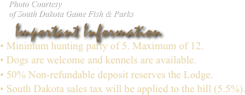     Photo Courtesy
    of South Dakota Game Fish & Parks
   Important Information
• Minimum hunting party of 8. Maximum of 13.
• Dogs are welcome and kennels are available.
• 50% Non-refundable deposit reserves the Lodge.
• South Dakota sales tax will be applied to the bill (5%).
